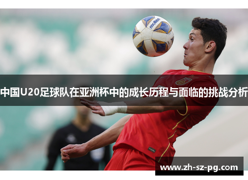 中国U20足球队在亚洲杯中的成长历程与面临的挑战分析