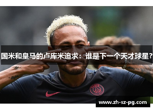 国米和皇马的卢库米追求：谁是下一个天才球星？