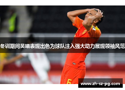 冬训期间吴曦表现出色为球队注入强大动力展现领袖风范