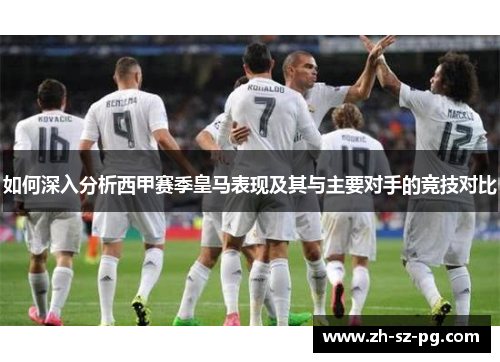 如何深入分析西甲赛季皇马表现及其与主要对手的竞技对比