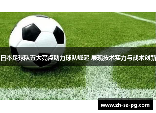 日本足球队五大亮点助力球队崛起 展现技术实力与战术创新