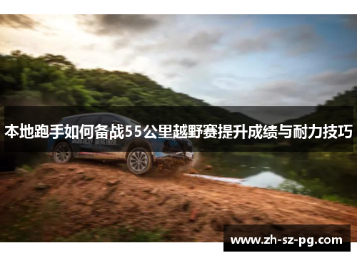 本地跑手如何备战55公里越野赛提升成绩与耐力技巧
