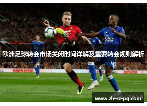 欧洲足球转会市场关闭时间详解及重要转会规则解析