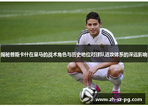 揭秘普斯卡什在皇马的战术角色与历史地位对球队进攻体系的深远影响