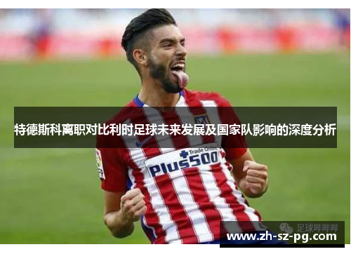 特德斯科离职对比利时足球未来发展及国家队影响的深度分析