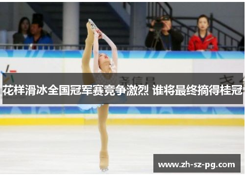 花样滑冰全国冠军赛竞争激烈 谁将最终摘得桂冠
