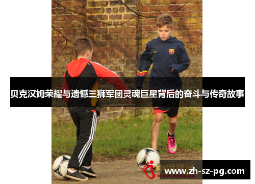 贝克汉姆荣耀与遗憾三狮军团灵魂巨星背后的奋斗与传奇故事