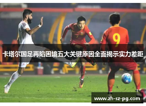 卡塔尔国足再陷困境五大关键原因全面揭示实力差距