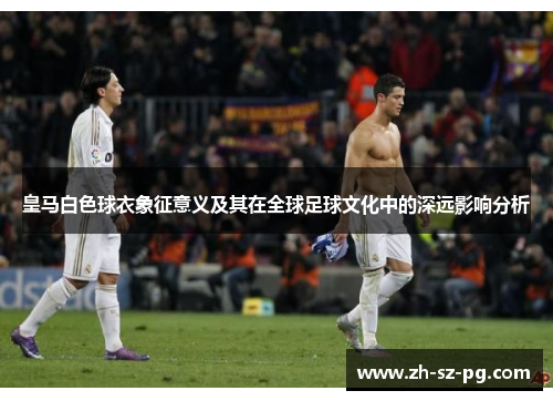 皇马白色球衣象征意义及其在全球足球文化中的深远影响分析