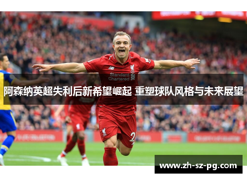 阿森纳英超失利后新希望崛起 重塑球队风格与未来展望
