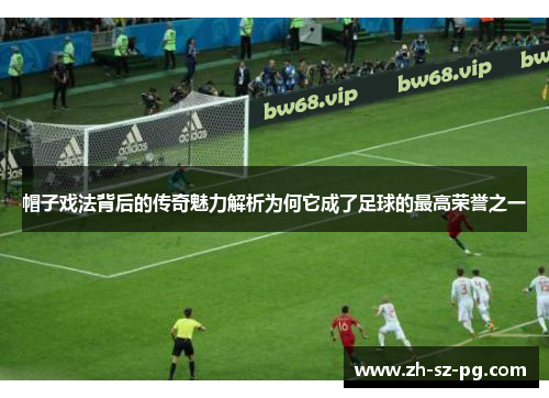 帽子戏法背后的传奇魅力解析为何它成了足球的最高荣誉之一