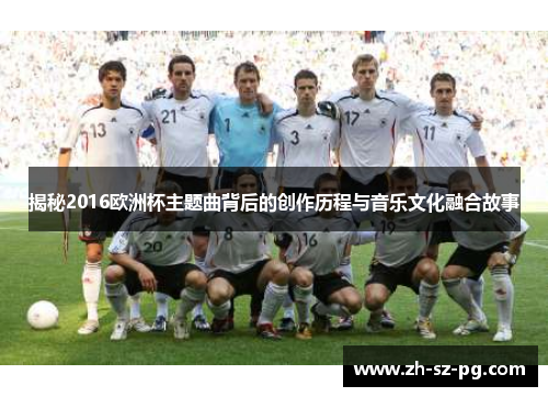 揭秘2016欧洲杯主题曲背后的创作历程与音乐文化融合故事 揭秘2016欧洲杯主题曲背后的创作历程与音乐文化融合故事