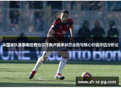 从国家队赛事表现看恰尔汗奥卢赛季状态走势与核心价值评估分析论 从国家队赛事表现看恰尔汗奥卢赛季状态走势与核心价值评估分析论