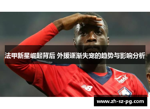 法甲新星崛起背后 外援逐渐失宠的趋势与影响分析 法甲新星崛起背后 外援逐渐失宠的趋势与影响分析