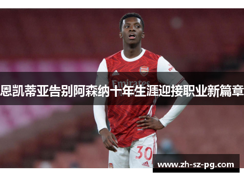 恩凯蒂亚告别阿森纳十年生涯迎接职业新篇章 恩凯蒂亚告别阿森纳十年生涯迎接职业新篇章
