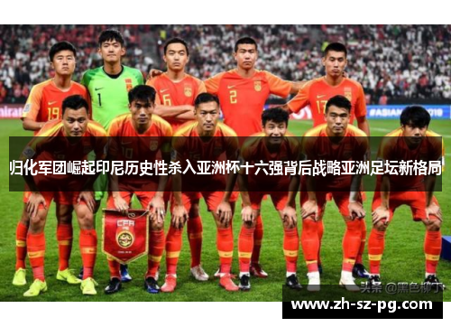 归化军团崛起印尼历史性杀入亚洲杯十六强背后战略亚洲足坛新格局