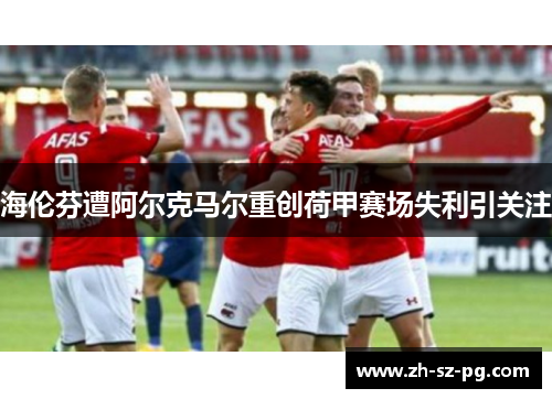 海伦芬遭阿尔克马尔重创荷甲赛场失利引关注 海伦芬遭阿尔克马尔重创荷甲赛场失利引关注