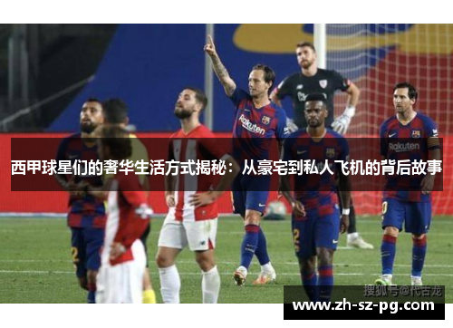 西甲球星们的奢华生活方式揭秘：从豪宅到私人飞机的背后故事