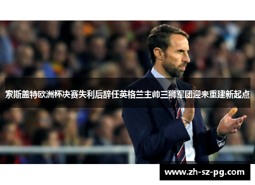 索斯盖特欧洲杯决赛失利后辞任英格兰主帅三狮军团迎来重建新起点 索斯盖特欧洲杯决赛失利后辞任英格兰主帅三狮军团迎来重建新起点